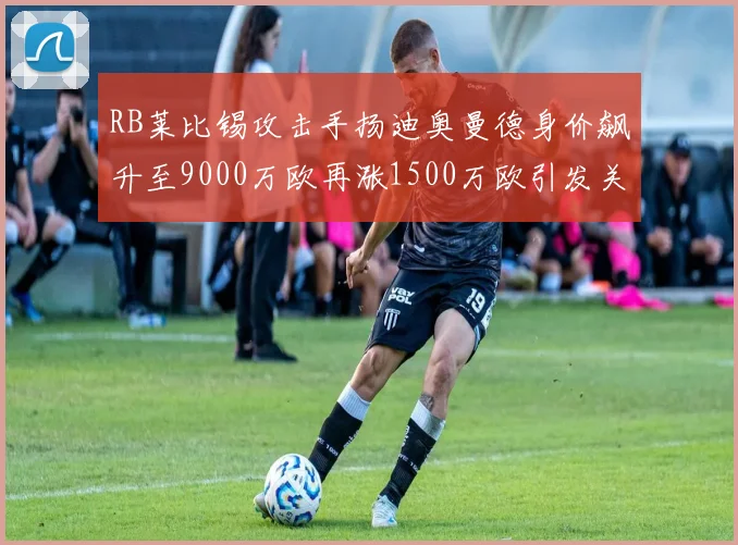 RB莱比锡攻击手扬迪奥曼德身价飙升至9000万欧再涨1500万欧引发关注