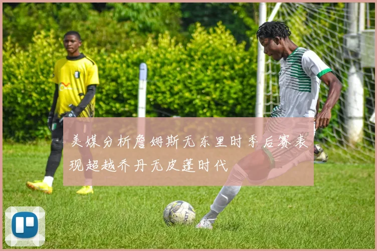 美媒分析詹姆斯无东里时季后赛表现超越乔丹无皮蓬时代
