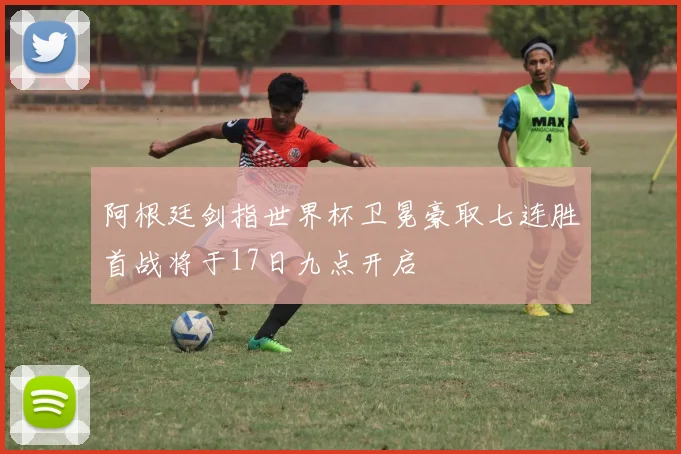 阿根廷剑指世界杯卫冕豪取七连胜首战将于17日九点开启