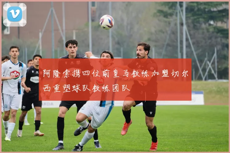 阿隆索携四位前皇马教练加盟切尔西重塑球队教练团队