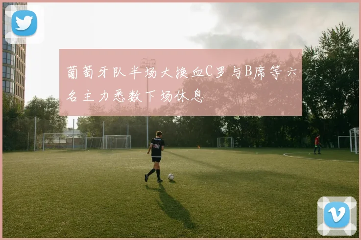 葡萄牙队半场大换血C罗与B席等六名主力悉数下场休息