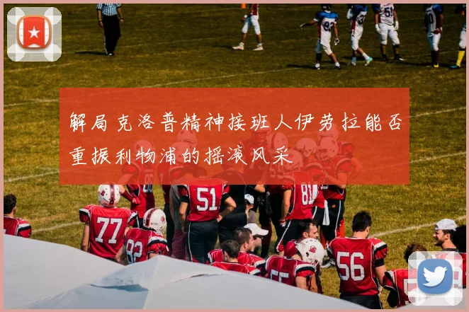 解局克洛普精神接班人伊劳拉能否重振利物浦的摇滚风采