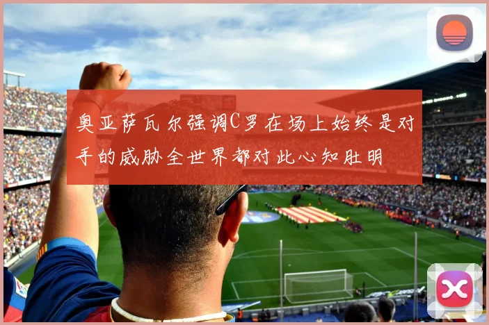 奥亚萨瓦尔强调C罗在场上始终是对手的威胁全世界都对此心知肚明