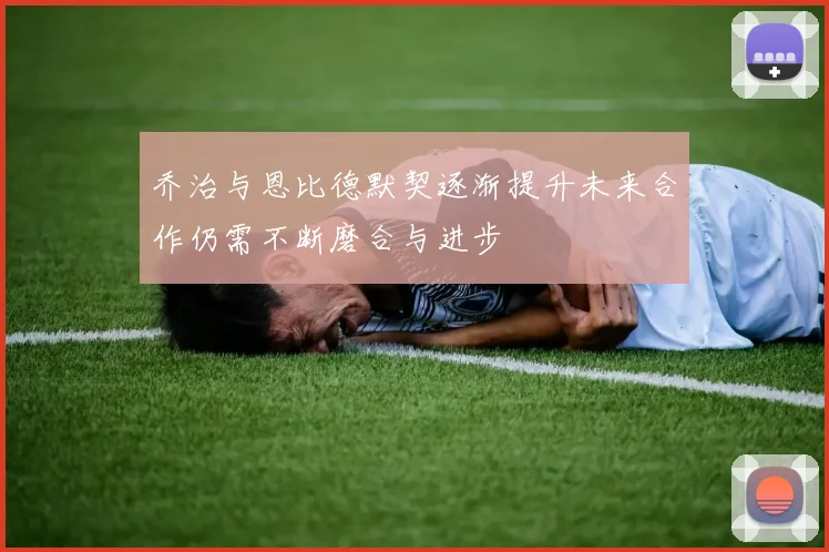 乔治与恩比德默契逐渐提升未来合作仍需不断磨合与进步