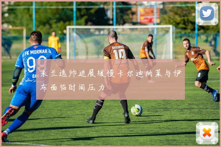 米兰选帅进展缓慢卡尔迪纳莱与伊布面临时间压力