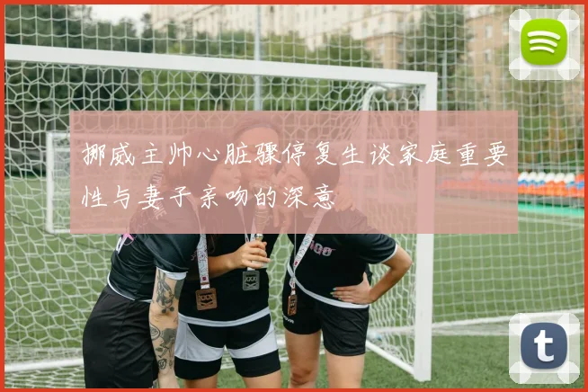 挪威主帅心脏骤停复生谈家庭重要性与妻子亲吻的深意