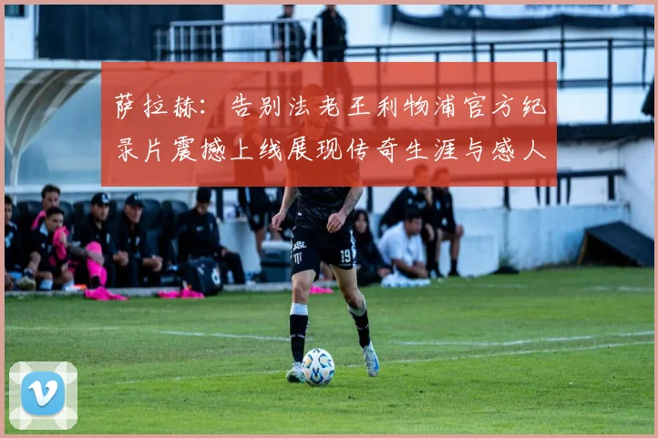 萨拉赫：告别法老王利物浦官方纪录片震撼上线展现传奇生涯与感人时刻