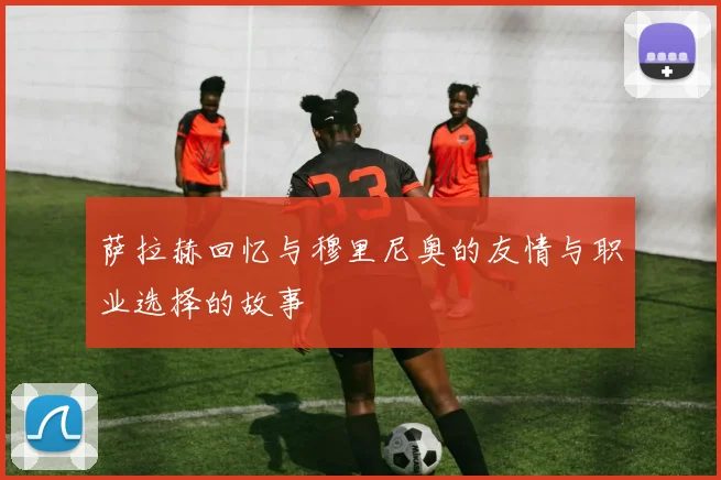 萨拉赫回忆与穆里尼奥的友情与职业选择的故事